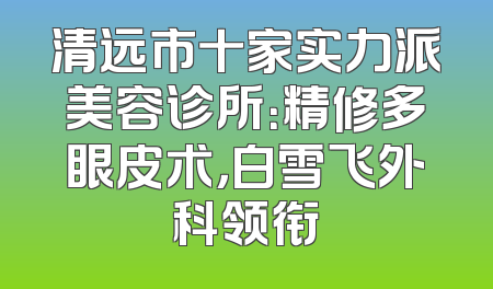 清远市十家实力派美容诊所：精修多眼皮术，白雪飞外科领衔