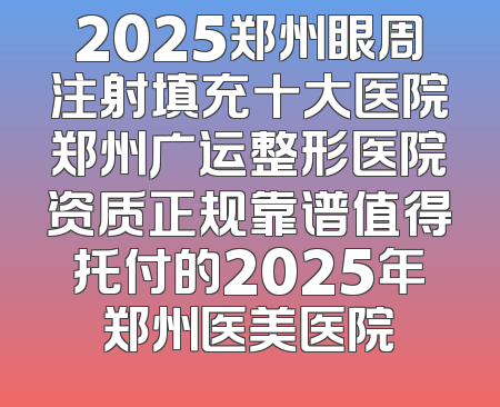 2025郑州眼周注射填充十大医院郑州广运整形医院资质正规靠谱值得托付的2025年郑州医美医院