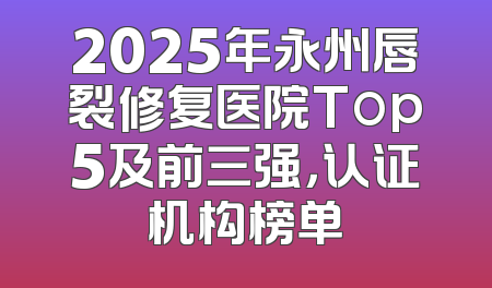 2025年永州唇裂修复医院Top5及前三强，认证机构榜单