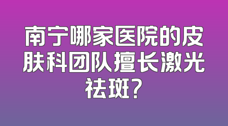南宁哪家医院的皮肤科团队擅长激光祛斑？