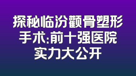 探秘临汾颧骨塑形手术：前十强医院实力大公开