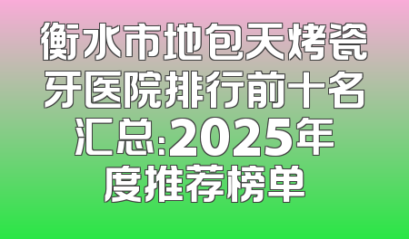 衡水市地包天烤瓷牙医院排行前十名汇总：2025年度推荐榜单