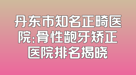 丹东市知名正畸医院：骨性龅牙矫正医院排名揭晓
