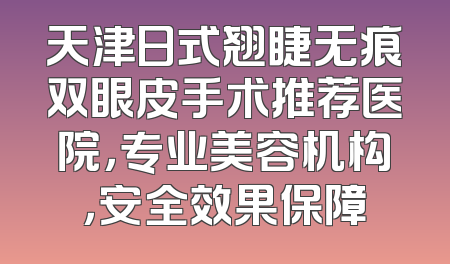 天津日式翘睫无痕双眼皮手术推荐医院，专业美容机构，安全效果保障