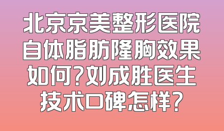北京京美整形医院自体脂肪隆胸效果如何？刘成胜医生技术口碑怎样？