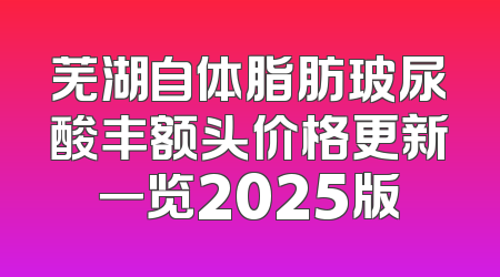 芜湖自体脂肪玻尿酸丰额头价格更新一览2025版