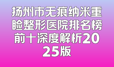 扬州市无痕纳米重睑整形医院排名榜前十深度解析2025版