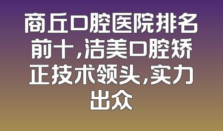 商丘口腔医院排名前十，洁美口腔矫正技术领头，实力出众