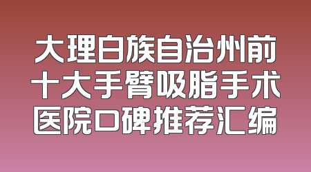 大理白族自治州前十大手臂吸脂手术医院口碑推荐汇编