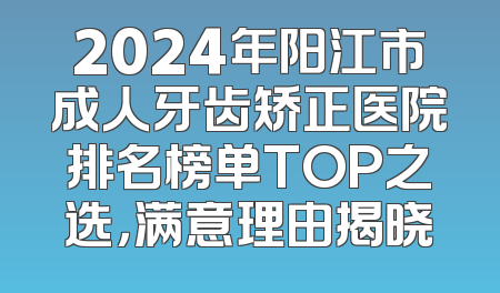 2024年阳江市成人牙齿矫正医院排名榜单TOP之选，满意理由揭晓
