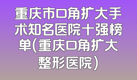 重庆市口角扩大手术知名医院十强榜单（重庆口角扩大整形医院）