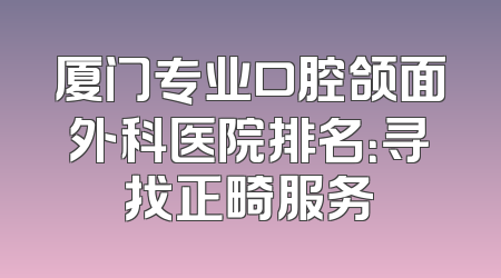 厦门专业口腔颌面外科医院排名：寻找正畸服务