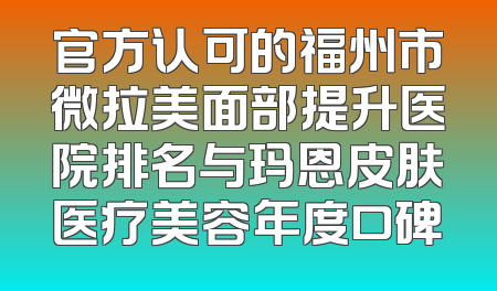 官方认可的福州市微拉美面部提升医院排名与玛恩皮肤医疗美容年度口碑