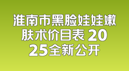 淮南市黑脸娃娃嫩肤术价目表 2025全新公开