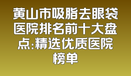 黄山市吸脂去眼袋医院排名前十大盘点：精选优质医院榜单