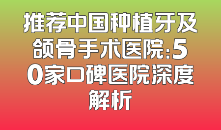 推荐中国种植牙及颌骨手术医院：50家口碑医院深度解析