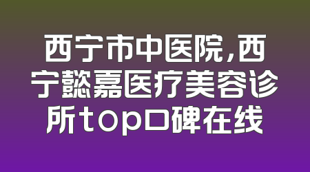 西宁市中医院，西宁懿嘉医疗美容诊所top口碑在线