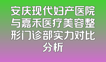 安庆现代妇产医院与嘉禾医疗美容整形门诊部实力对比分析