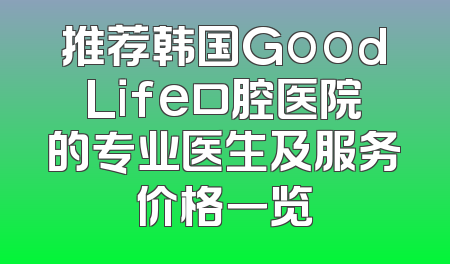 推荐韩国GoodLife口腔医院的专业医生及服务价格一览