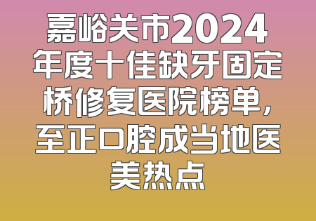 嘉峪关市2024年度十佳缺牙固定桥修复医院榜单，至正口腔成当地医美热点