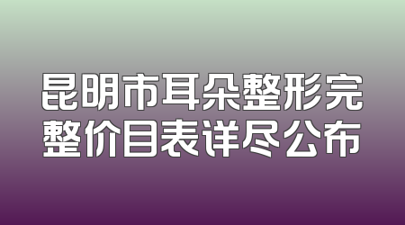 昆明市耳朵整形完整价目表详尽公布