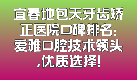 宜春地包天牙齿矫正医院口碑排名：爱雅口腔技术领头，优质选择！
