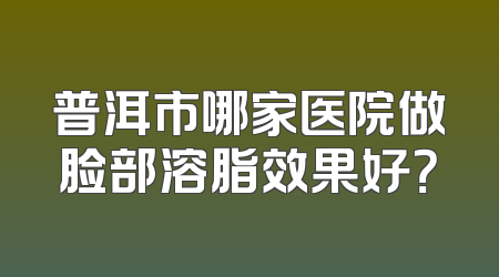 普洱市哪家医院做脸部溶脂效果好？