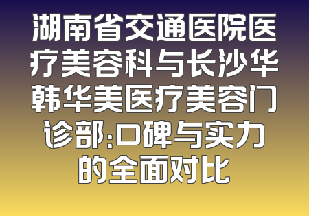 湖南省交通医院医疗美容科与长沙华韩华美医疗美容门诊部：口碑与实力的全面对比