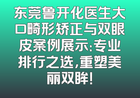 东莞鲁开化医生大口畸形矫正与双眼皮案例展示：专业排行之选，重塑美丽双眸！