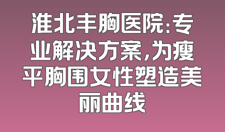 淮北丰胸医院：专业解决方案，为瘦平胸围女性塑造美丽曲线
