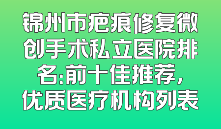 锦州市疤痕修复微创手术私立医院排名：前十佳推荐，优质医疗机构列表