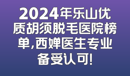 2024年乐山优质胡须脱毛医院榜单，西婵医生专业备受认可！