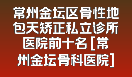 常州金坛区骨性地包天矫正私立诊所医院前十名 [常州金坛骨科医院]