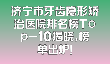 济宁市牙齿隐形矫治医院排名榜Top_10揭晓，榜单出炉！