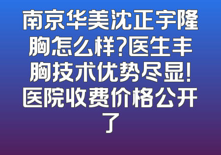 南京华美沈正宇隆胸怎么样？医生丰胸技术优势尽显！医院收费价格公开了