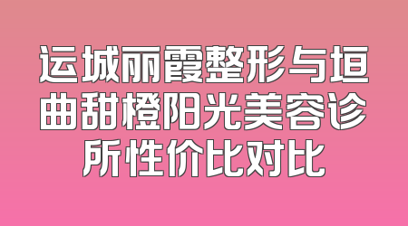 运城丽霞整形与垣曲甜橙阳光美容诊所性价比对比