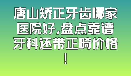 唐山矫正牙齿哪家医院好，盘点靠谱牙科还带正畸价格！