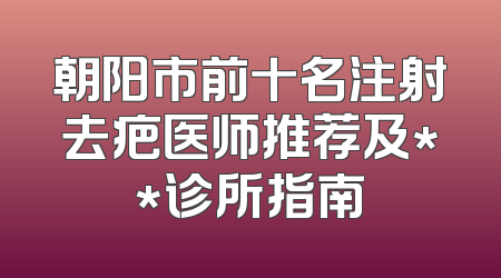 朝阳市前十名注射去疤医师推荐及**诊所指南