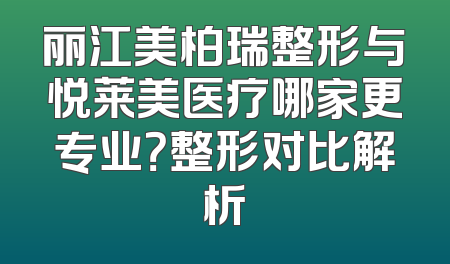 丽江美柏瑞整形与悦莱美医疗哪家更专业？整形对比解析
