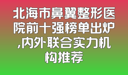 北海市鼻翼整形医院前十强榜单出炉，内外联合实力机构推荐