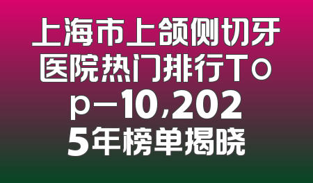 上海市上颌侧切牙医院热门排行Top_10，2025年榜单揭晓