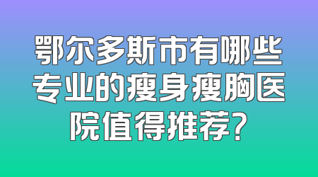 鄂尔多斯市有哪些专业的瘦身瘦胸医院值得推荐？