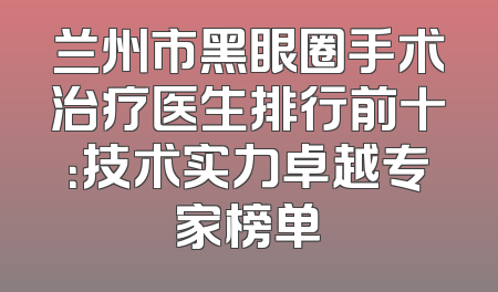 兰州市黑眼圈手术治疗医生排行前十：技术实力卓越专家榜单