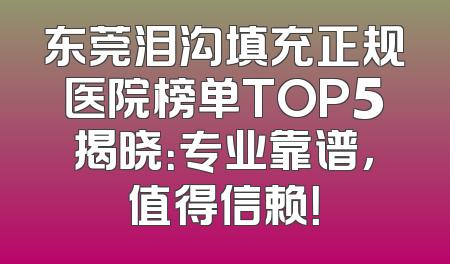 东莞泪沟填充正规医院榜单TOP5揭晓：专业靠谱，值得信赖！