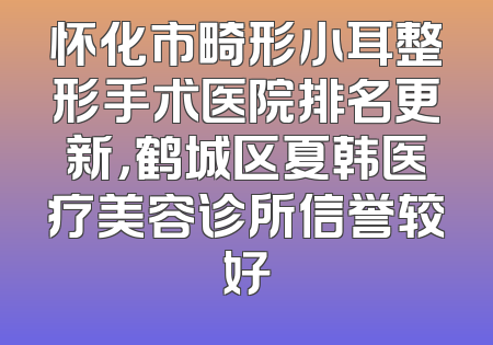 怀化市畸形小耳整形手术医院排名更新，鹤城区夏韩医疗美容诊所信誉较好