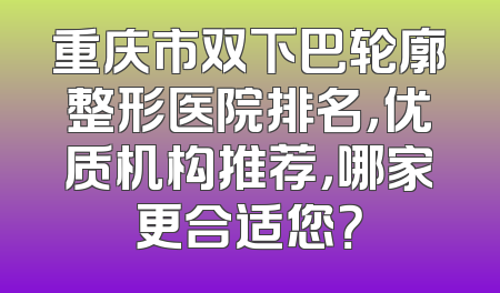 重庆市双下巴轮廓整形医院排名，优质机构推荐，哪家更合适您？