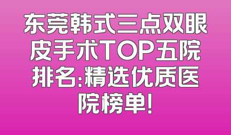 东莞韩式三点双眼皮手术TOP五院排名：精选优质医院榜单！