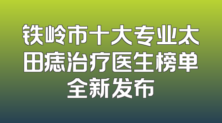 铁岭市十大专业太田痣治疗医生榜单全新发布