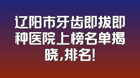 辽阳市牙齿即拔即种医院上榜名单揭晓，排名！