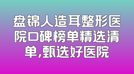 盘锦人造耳整形医院口碑榜单精选清单，甄选好医院